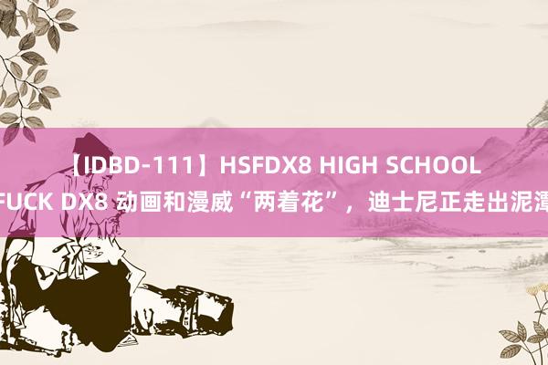 【IDBD-111】HSFDX8 HIGH SCHOOL FUCK DX8 动画和漫威“两着花”，迪士尼正走出泥潭