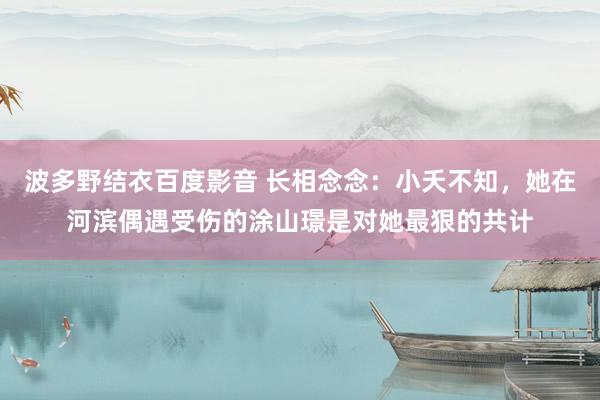 波多野结衣百度影音 长相念念：小夭不知，她在河滨偶遇受伤的涂山璟是对她最狠的共计