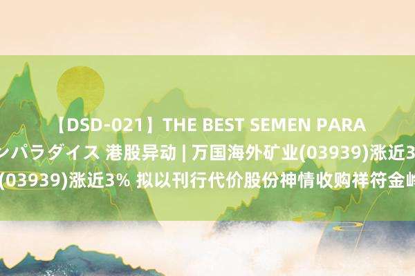 【DSD-021】THE BEST SEMEN PARADISE 美女12人とザーメンパラダイス 港股异动 | 万国海外矿业(03939)涨近3% 拟以刊行代价股份神情收购祥符金岭20.22%股本