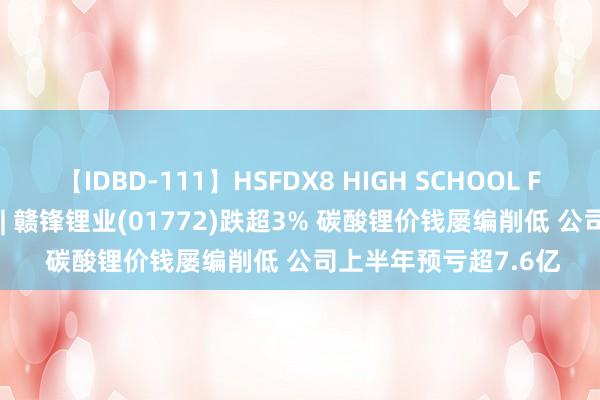 【IDBD-111】HSFDX8 HIGH SCHOOL FUCK DX8 港股异动 | 赣锋锂业(01772)跌超3% 碳酸锂价钱屡编削低 公司上半年预亏超7.6亿