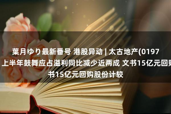 葉月ゆり最新番号 港股异动 | 太古地产(01972)跌逾3% 上半年鼓舞应占溢利同比减少近两成 文书15亿元回购股份计较