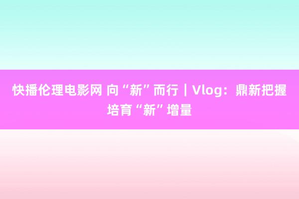 快播伦理电影网 向“新”而行｜Vlog：鼎新把握培育“新”增量