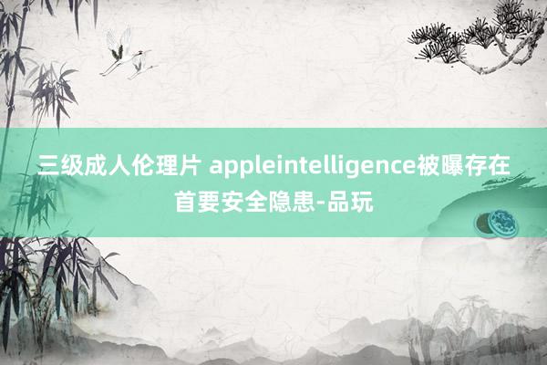 三级成人伦理片 appleintelligence被曝存在首要安全隐患-品玩