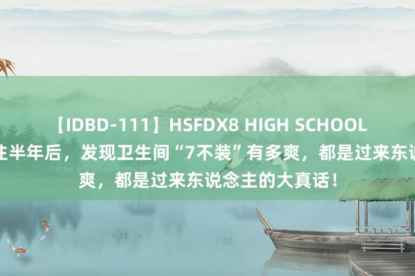 【IDBD-111】HSFDX8 HIGH SCHOOL FUCK DX8 入住半年后，发现卫生间“7不装”有多爽，都是过来东说念主的大真话！