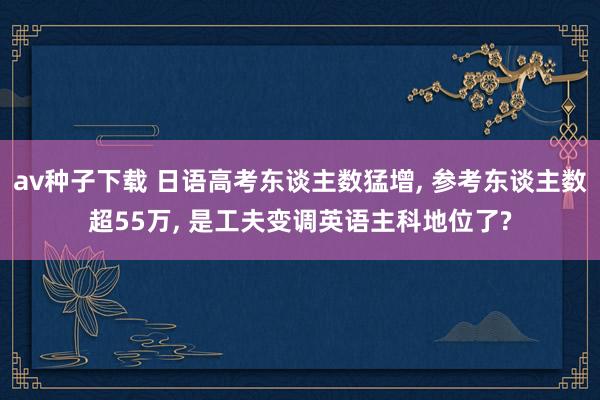 av种子下载 日语高考东谈主数猛增， 参考东谈主数超55万， 是工夫变调英语主科地位了?