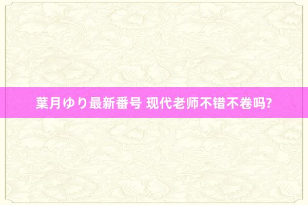 葉月ゆり最新番号 现代老师不错不卷吗?