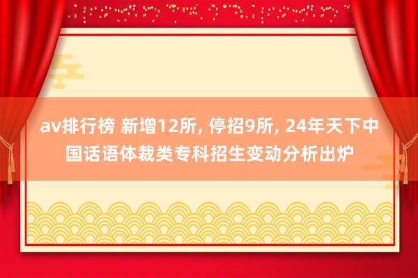 av排行榜 新增12所， 停招9所， 24年天下中国话语体裁类专科招生变动分析出炉