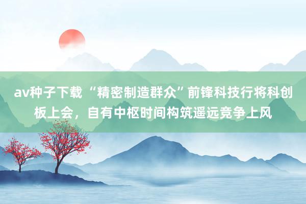 av种子下载 “精密制造群众”前锋科技行将科创板上会，自有中枢时间构筑遥远竞争上风