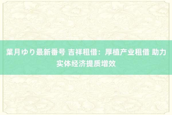 葉月ゆり最新番号 吉祥租借：厚植产业租借 助力实体经济提质增效