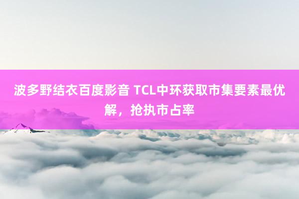 波多野结衣百度影音 TCL中环获取市集要素最优解，抢执市占率