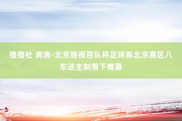 撸撸社 滴滴-北京晚报百队杯足球赛北京赛区八东谈主制落下帷幕