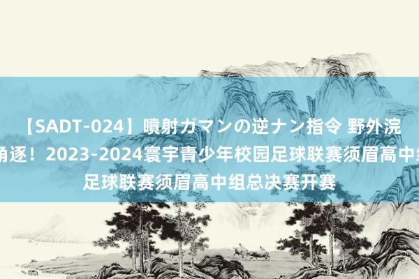 【SADT-024】噴射ガマンの逆ナン指令 野外浣腸悪戯 强烈角逐！2023-2024寰宇青少年校园足球联赛须眉高中组总决赛开赛