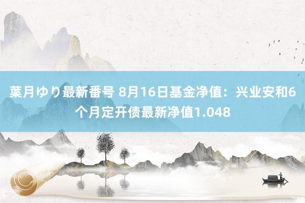 葉月ゆり最新番号 8月16日基金净值：兴业安和6个月定开债最新净值1.048