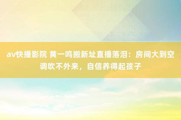 av快播影院 黄一鸣搬新址直播落泪：房间大到空调吹不外来，自信养得起孩子