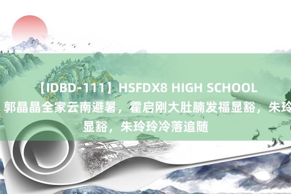 【IDBD-111】HSFDX8 HIGH SCHOOL FUCK DX8 郭晶晶全家云南避暑，霍启刚大肚腩发福显豁，朱玲玲冷落追随