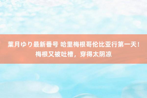 葉月ゆり最新番号 哈里梅根哥伦比亚行第一天！梅根又被吐槽，穿得太阴凉