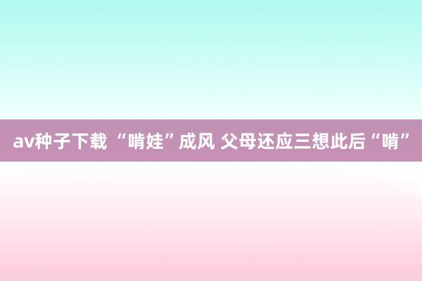 av种子下载 “啃娃”成风 父母还应三想此后“啃”