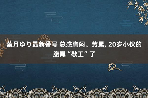 葉月ゆり最新番号 总感胸闷、劳累， 20岁小伙的腹黑“歇工”了