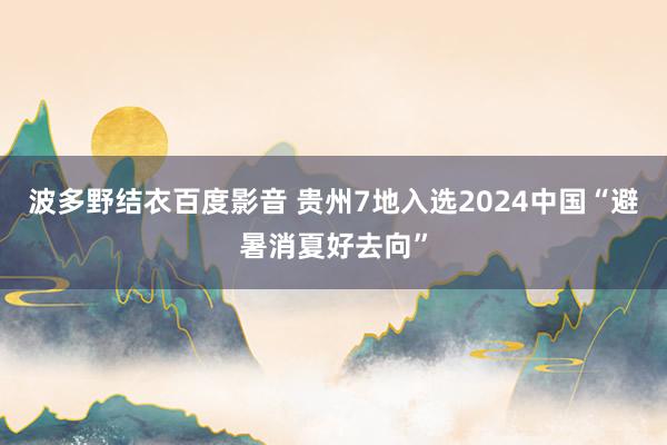 波多野结衣百度影音 贵州7地入选2024中国“避暑消夏好去向”