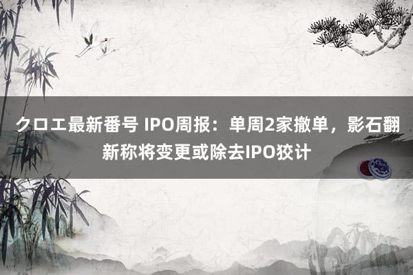 クロエ最新番号 IPO周报：单周2家撤单，影石翻新称将变更或除去IPO狡计