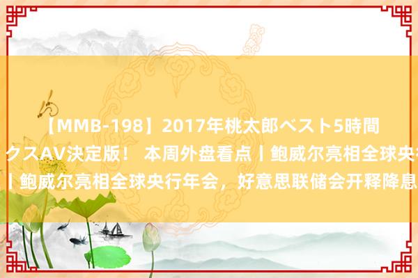 【MMB-198】2017年桃太郎ベスト5時間！これが見納めパラドックスAV決定版！ 本周外盘看点丨鲍威尔亮相全球央行年会，好意思联储会开释降息信号吗