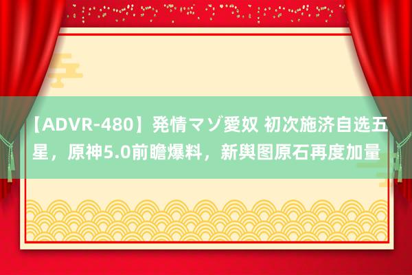 【ADVR-480】発情マゾ愛奴 初次施济自选五星，原神5.0前瞻爆料，新舆图原石再度加量