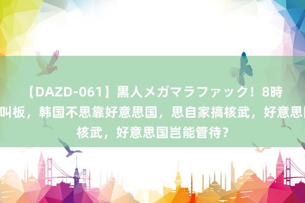 【DAZD-061】黒人メガマラファック！8時間 敢和衰老叫板，韩国不思靠好意思国，思自家搞核武，好意思国岂能管待？