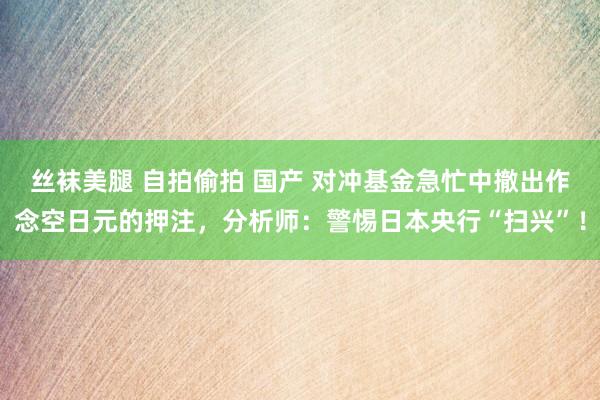 丝袜美腿 自拍偷拍 国产 对冲基金急忙中撤出作念空日元的押注，分析师：警惕日本央行“扫兴”！