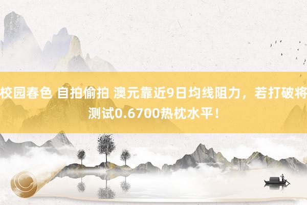 校园春色 自拍偷拍 澳元靠近9日均线阻力，若打破将测试0.6700热枕水平！