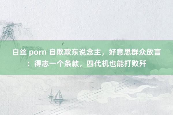 白丝 porn 自欺欺东说念主，好意思群众放言：得志一个条款，四代机也能打败歼