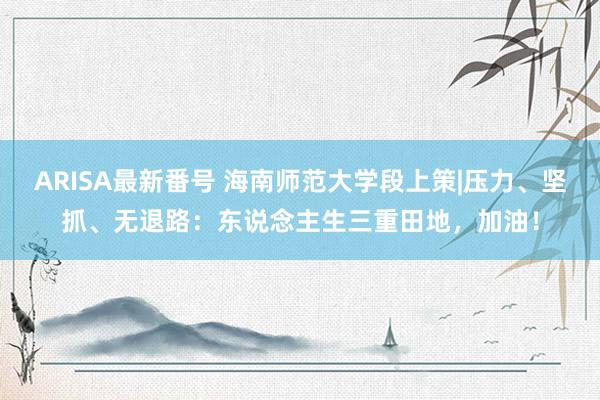 ARISA最新番号 海南师范大学段上策|压力、坚抓、无退路：东说念主生三重田地，加油！