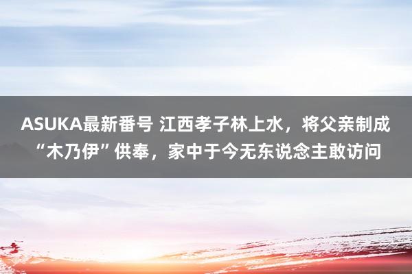 ASUKA最新番号 江西孝子林上水，将父亲制成“木乃伊”供奉，家中于今无东说念主敢访问