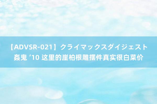 【ADVSR-021】クライマックスダイジェスト 姦鬼 ’10 这里的崖柏根雕摆件真实很白菜价