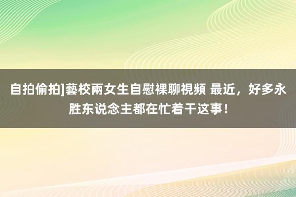 自拍偷拍]藝校兩女生自慰裸聊視頻 最近，好多永胜东说念主都在忙着干这事！