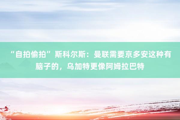 “自拍偷拍” 斯科尔斯：曼联需要京多安这种有脑子的，乌加特更像阿姆拉巴特