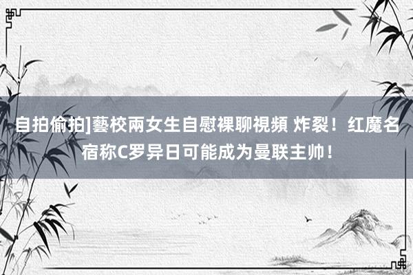 自拍偷拍]藝校兩女生自慰裸聊視頻 炸裂！红魔名宿称C罗异日可能成为曼联主帅！