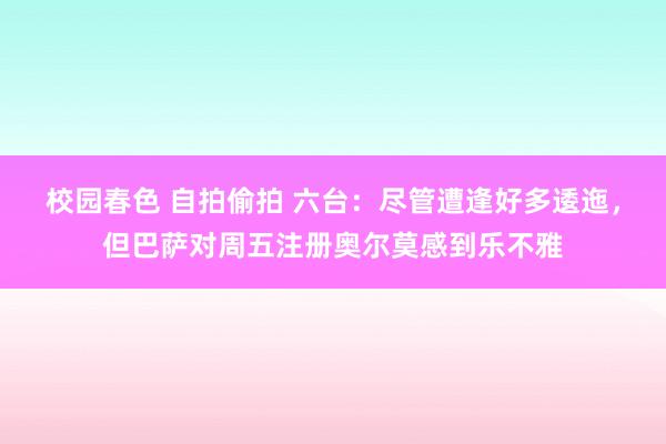 校园春色 自拍偷拍 六台：尽管遭逢好多逶迤，但巴萨对周五注册奥尔莫感到乐不雅