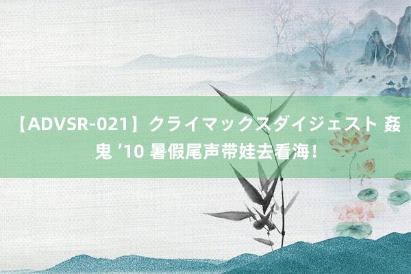 【ADVSR-021】クライマックスダイジェスト 姦鬼 ’10 暑假尾声带娃去看海！