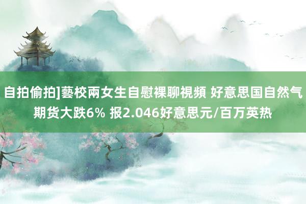 自拍偷拍]藝校兩女生自慰裸聊視頻 好意思国自然气期货大跌6% 报2.046好意思元/百万英热