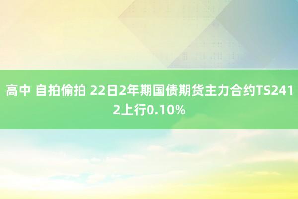 高中 自拍偷拍 22日2年期国债期货主力合约TS2412上行0.10%