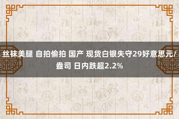 丝袜美腿 自拍偷拍 国产 现货白银失守29好意思元/盎司 日内跌超2.2%