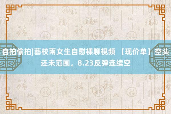 自拍偷拍]藝校兩女生自慰裸聊視頻 【现价单】空头还未范围。8.23反弹连续空