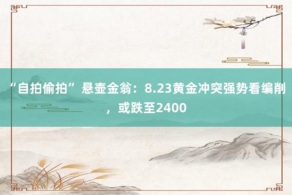 “自拍偷拍” 悬壶金翁：8.23黄金冲突强势看编削，或跌至2400