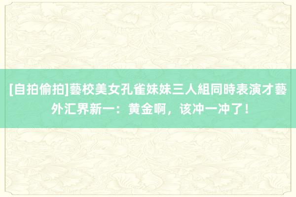 [自拍偷拍]藝校美女孔雀妹妹三人組同時表演才藝 外汇界新一：黄金啊，该冲一冲了！