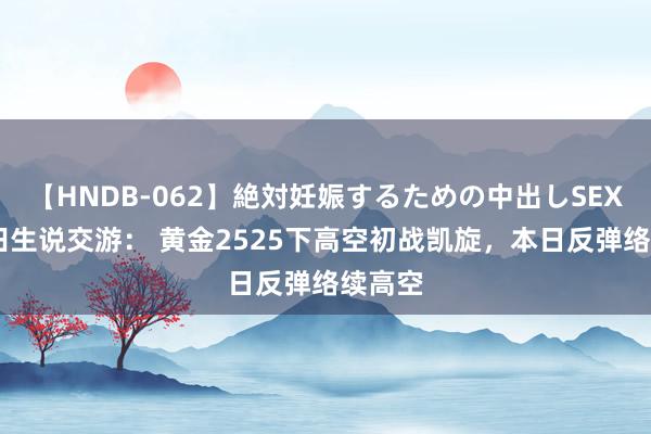 【HNDB-062】絶対妊娠するための中出しSEX！！ 田生说交游： 黄金2525下高空初战凯旋，本日反弹络续高空