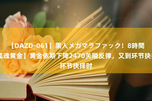 【DAZD-061】黒人メガマラファック！8時間 【孤魂黄金】黄金依期下降2470关隘反弹，又到环节抉择时