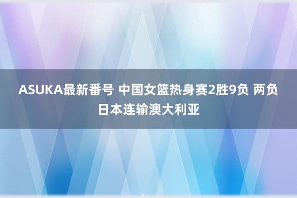 ASUKA最新番号 中国女篮热身赛2胜9负 两负日本连输澳大利亚