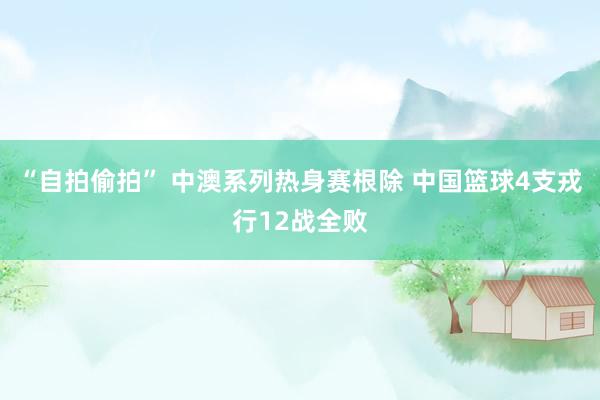 “自拍偷拍” 中澳系列热身赛根除 中国篮球4支戎行12战全败