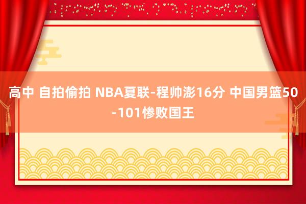 高中 自拍偷拍 NBA夏联-程帅澎16分 中国男篮50-101惨败国王