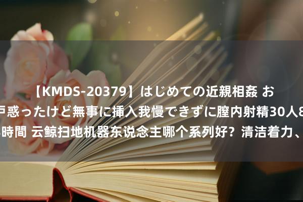 【KMDS-20379】はじめての近親相姦 おばさんの誘いに最初は戸惑ったけど無事に挿入我慢できずに膣内射精30人8時間 云鲸扫地机器东说念主哪个系列好？清洁着力、智能化功能推崇出色吗？